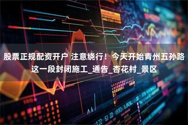 股票正规配资开户 注意绕行！今天开始青州五孙路这一段封闭施工_通告_杏花村_景区