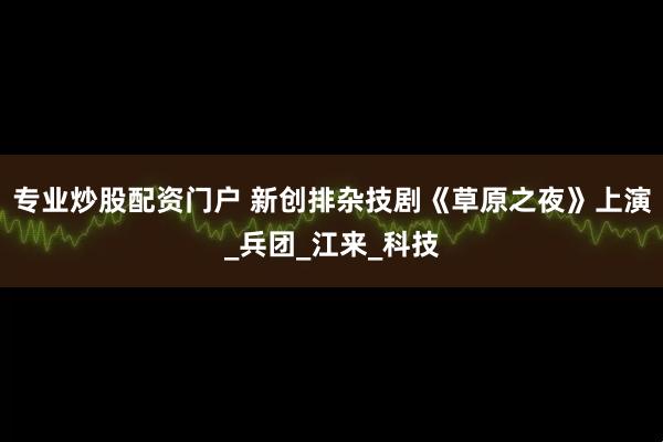 专业炒股配资门户 新创排杂技剧《草原之夜》上演_兵团_江来_科技