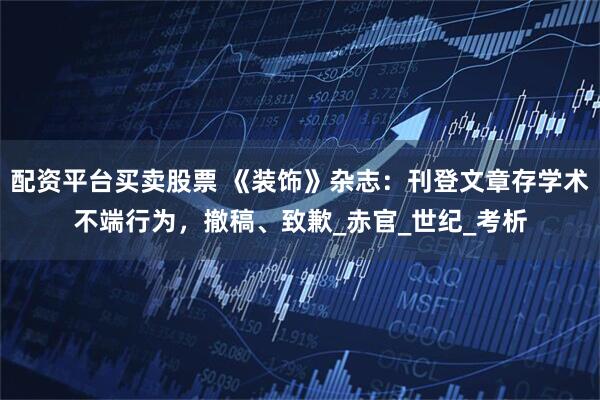 配资平台买卖股票 《装饰》杂志：刊登文章存学术不端行为，撤稿、致歉_赤官_世纪_考析