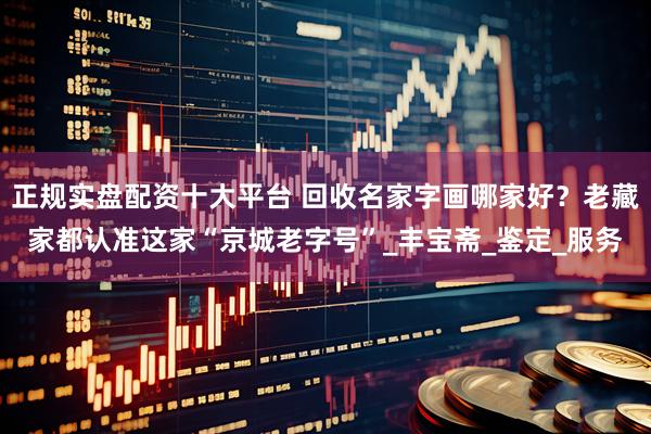正规实盘配资十大平台 回收名家字画哪家好？老藏家都认准这家“京城老字号”_丰宝斋_鉴定_服务