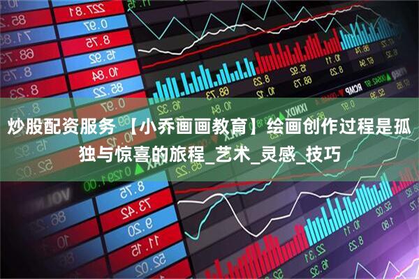 炒股配资服务 【小乔画画教育】绘画创作过程是孤独与惊喜的旅程_艺术_灵感_技巧