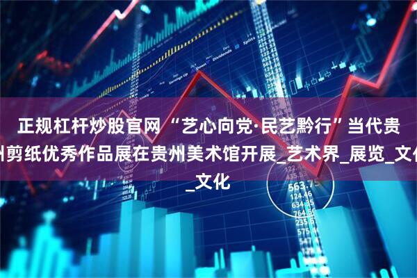 正规杠杆炒股官网 “艺心向党·民艺黔行”当代贵州剪纸优秀作品展在贵州美术馆开展_艺术界_展览_文化