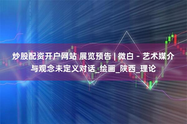 炒股配资开户网站 展览预告 | 微白 - 艺术媒介与观念未定义对话_绘画_陕西_理论