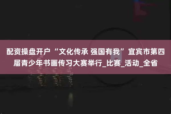 配资操盘开户 “文化传承 强国有我” 宜宾市第四届青少年书画传习大赛举行_比赛_活动_全省