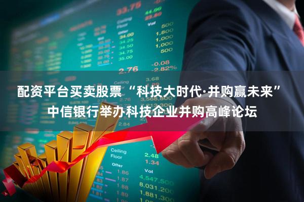 配资平台买卖股票 “科技大时代·并购赢未来” 中信银行举办科技企业并购高峰论坛