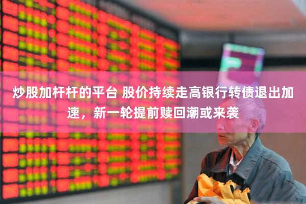 炒股加杆杆的平台 股价持续走高银行转债退出加速，新一轮提前赎回潮或来袭