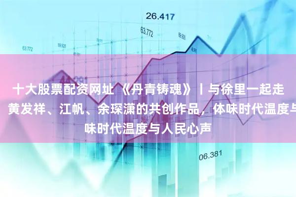 十大股票配资网址 《丹青铸魂》丨与徐里一起走近何红舟、黄发祥、江帆、余琛潇的共创作品，体味时代温度与人民心声