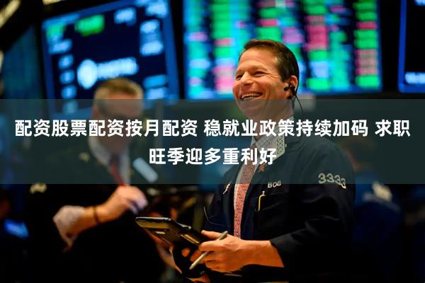 配资股票配资按月配资 稳就业政策持续加码 求职旺季迎多重利好