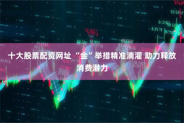 十大股票配资网址 “金”举措精准滴灌 助力释放消费潜力