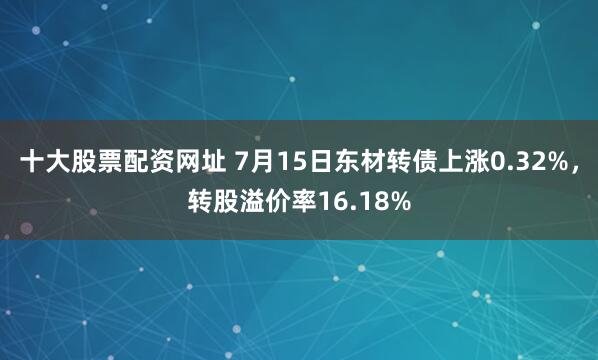 十大股票配资网址 7月15日东材转债上涨0.32%，转股溢价率16.18%