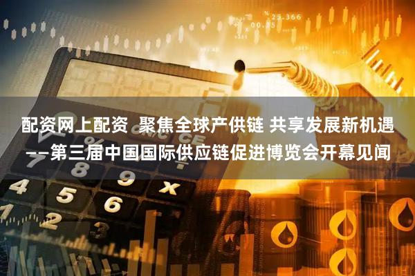 配资网上配资  聚焦全球产供链 共享发展新机遇——第三届中国国际供应链促进博览会开幕见闻