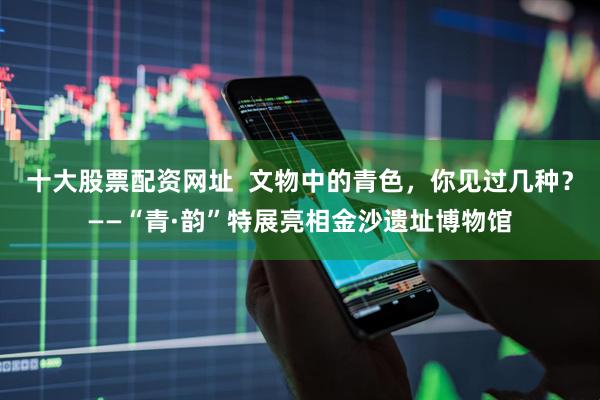 十大股票配资网址  文物中的青色，你见过几种？——“青·韵”特展亮相金沙遗址博物馆