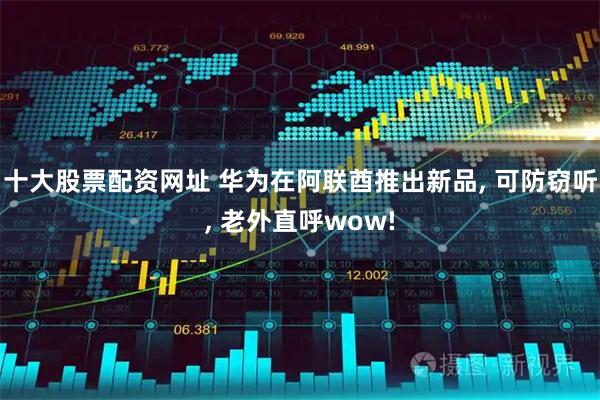 十大股票配资网址 华为在阿联酋推出新品, 可防窃听, 老外直呼wow!