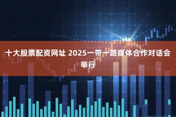 十大股票配资网址 2025一带一路媒体合作对话会举行