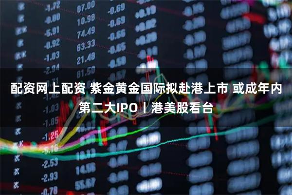 配资网上配资 紫金黄金国际拟赴港上市 或成年内第二大IPO丨港美股看台