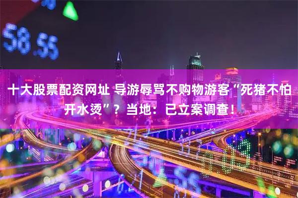 十大股票配资网址 导游辱骂不购物游客“死猪不怕开水烫”？当地：已立案调查！