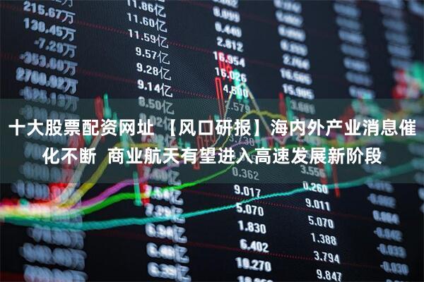 十大股票配资网址 【风口研报】海内外产业消息催化不断  商业航天有望进入高速发展新阶段