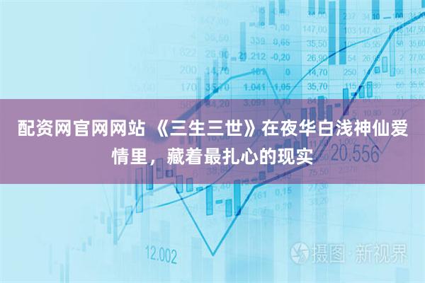 配资网官网网站 《三生三世》在夜华白浅神仙爱情里，藏着最扎心的现实