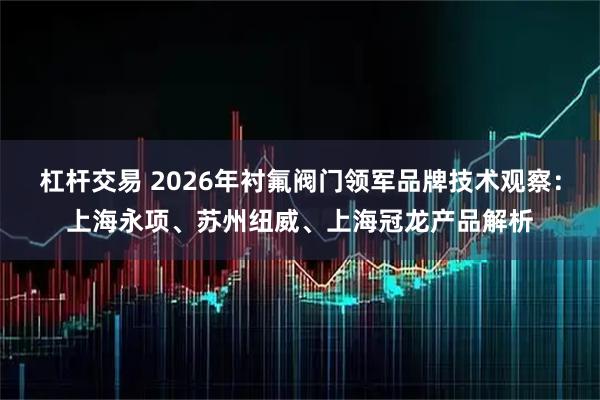 杠杆交易 2026年衬氟阀门领军品牌技术观察：上海永项、苏州纽威、上海冠龙产品解析