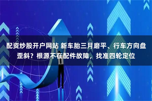 配资炒股开户网站 新车胎三月磨平、行车方向盘歪斜？根源不在配件故障，找准四轮定位
