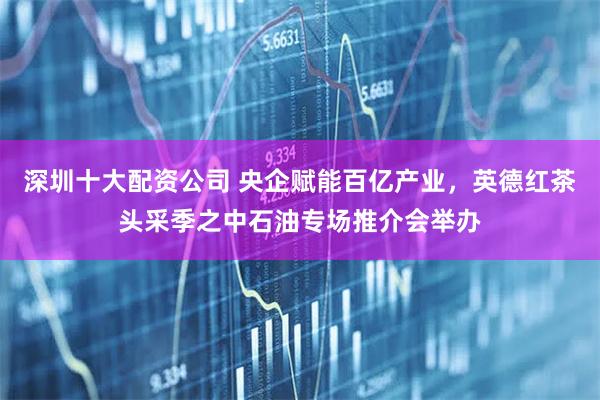 深圳十大配资公司 央企赋能百亿产业，英德红茶头采季之中石油专场推介会举办