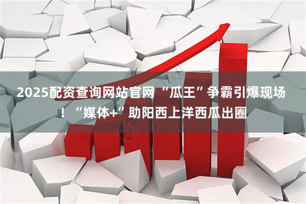 2025配资查询网站官网 “瓜王”争霸引爆现场 ！“媒体+”助阳西上洋西瓜出圈