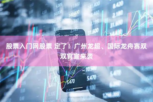 股票入门网股票 定了！广州龙超、国际龙舟赛双双官宣来袭