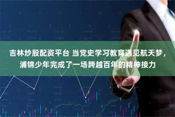吉林炒股配资平台 当党史学习教育遇见航天梦，浦锦少年完成了一场跨越百年的精神接力